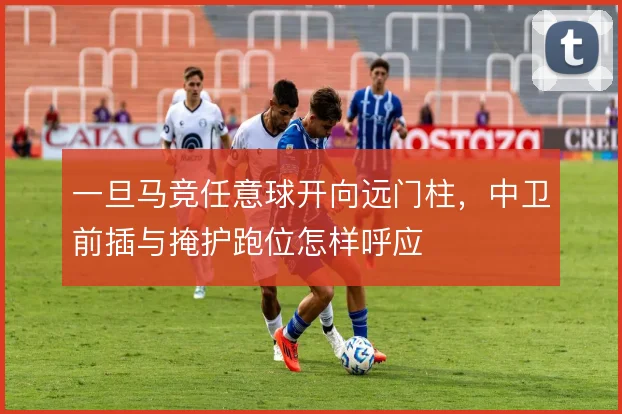 一旦马竞任意球开向远门柱，中卫前插与掩护跑位怎样呼应