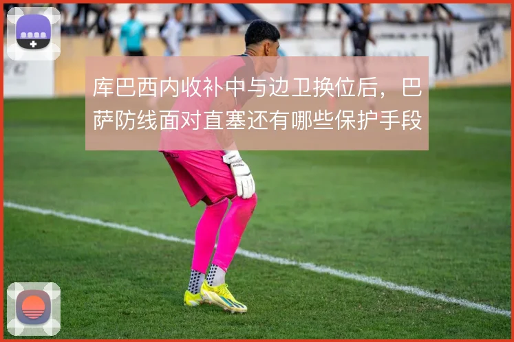 库巴西内收补中与边卫换位后，巴萨防线面对直塞还有哪些保护手段
