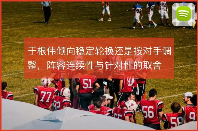 于根伟倾向稳定轮换还是按对手调整,阵容连续性与针对性的取舍