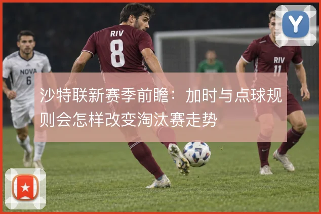 沙特联新赛季前瞻：加时与点球规则会怎样改变淘汰赛走势