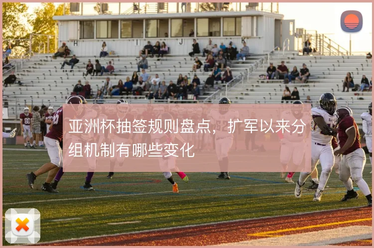 亚洲杯抽签规则盘点,扩军以来分组机制有哪些变化