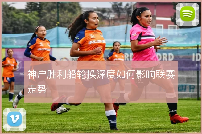 神户胜利船轮换深度如何影响联赛走势