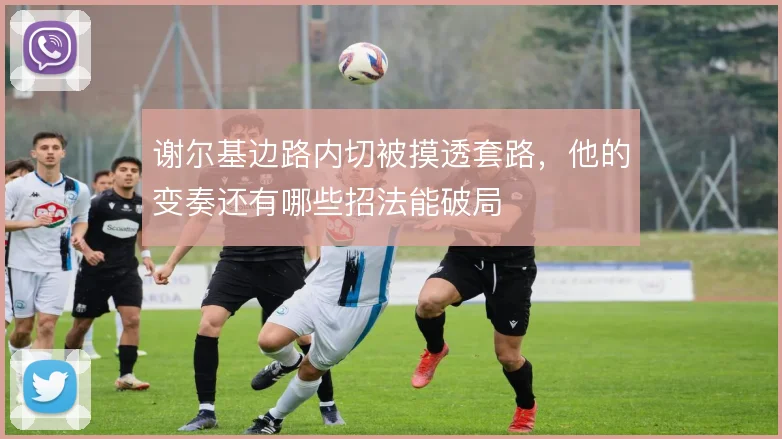 谢尔基边路内切被摸透套路,他的变奏还有哪些招法能破局