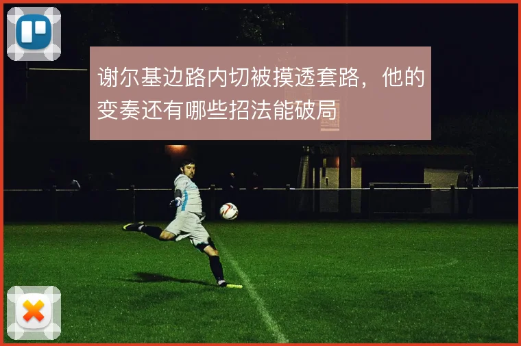谢尔基边路内切被摸透套路，他的变奏还有哪些招法能破局