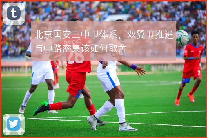 北京国安三中卫体系,双翼卫推进与中路密集该如何取舍