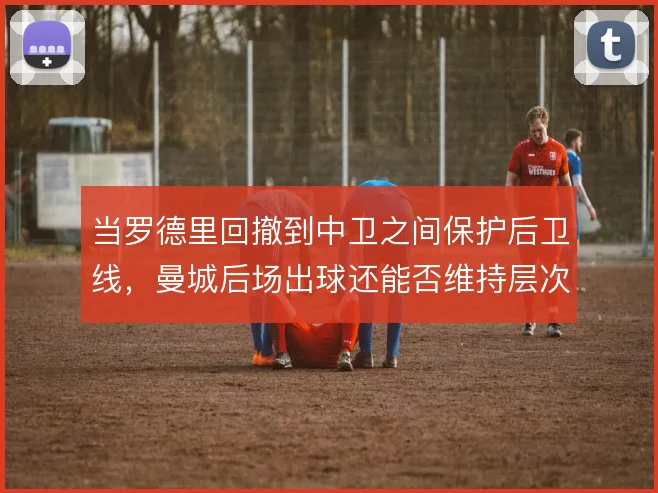 当罗德里回撤到中卫之间保护后卫线，曼城后场出球还能否维持层次