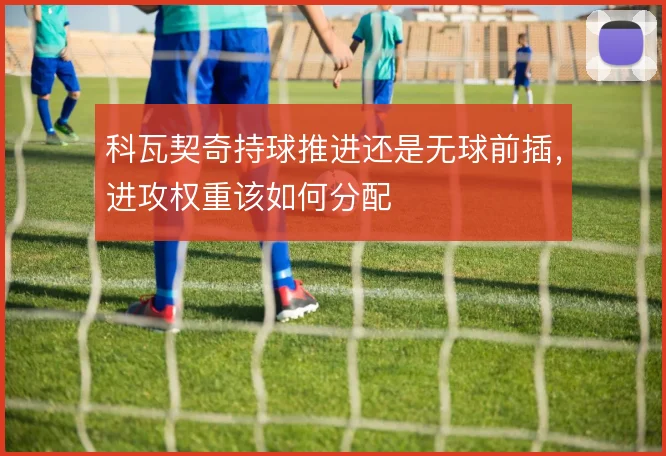 科瓦契奇持球推进还是无球前插，进攻权重该如何分配