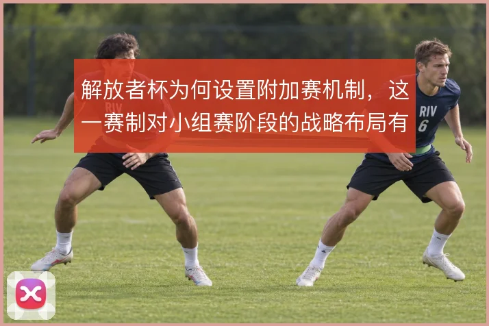 解放者杯为何设置附加赛机制，这一赛制对小组赛阶段的战略布局有何影响