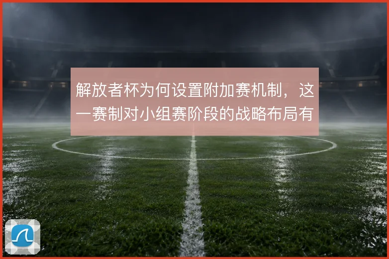解放者杯为何设置附加赛机制，这一赛制对小组赛阶段的战略布局有何影响