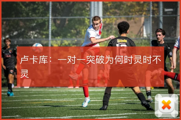 卢卡库：一对一突破为何时灵时不灵