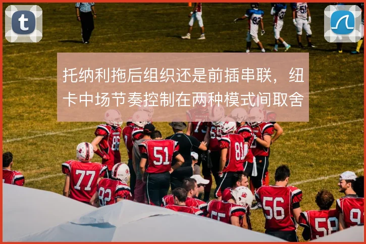 托纳利拖后组织还是前插串联,纽卡中场节奏控制在两种模式间取舍