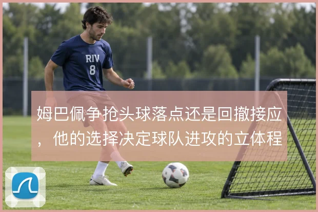 姆巴佩争抢头球落点还是回撤接应，他的选择决定球队进攻的立体程度